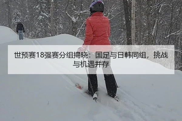 世预赛18强赛分组揭晓：国足与日韩同组，挑战与机遇并存