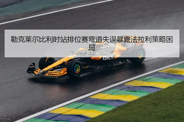 勒克莱尔比利时站排位赛弯道失误暴露法拉利策略困局