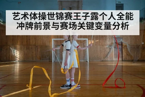 艺术体操世锦赛王子露个人全能冲牌前景与赛场关键变量分析